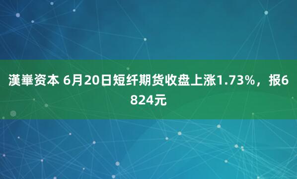 漢崋资本 6月20日短纤期货收盘上涨1.73%，报6824元
