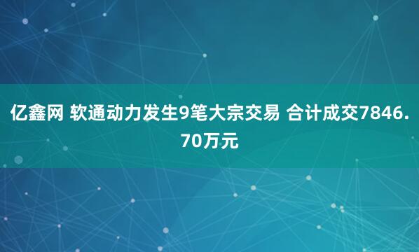 亿鑫网 软通动力发生9笔大宗交易 合计成交7846.70万元