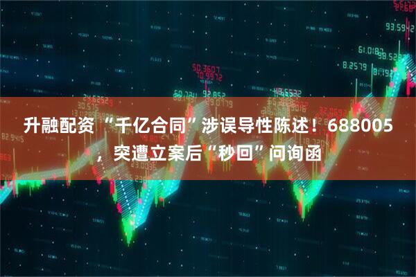 升融配资 “千亿合同”涉误导性陈述！688005，突遭立案后“秒回”问询函