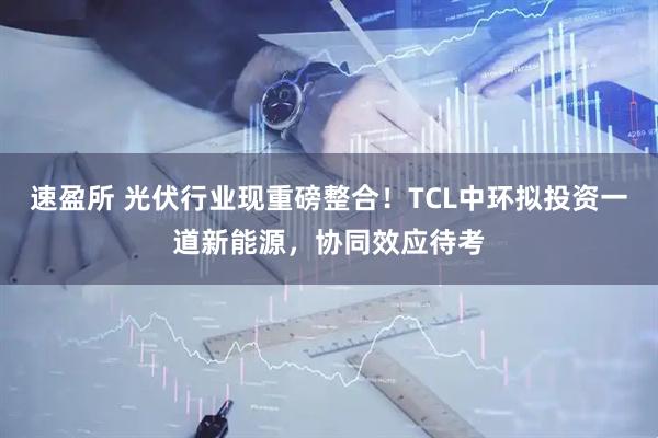 速盈所 光伏行业现重磅整合！TCL中环拟投资一道新能源，协同效应待考