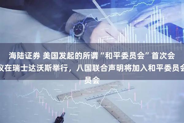 海陆证券 美国发起的所谓“和平委员会”首次会议在瑞士达沃斯举行，八国联合声明将加入和平委员会