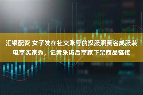 汇银配资 女子发在社交账号的汉服照莫名成服装电商买家秀，记者采访后商家下架商品链接