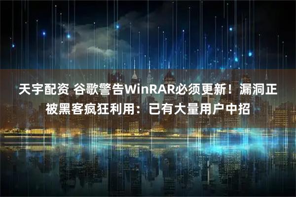 天宇配资 谷歌警告WinRAR必须更新！漏洞正被黑客疯狂利用：已有大量用户中招