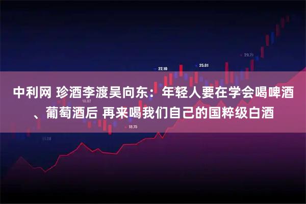中利网 珍酒李渡吴向东：年轻人要在学会喝啤酒、葡萄酒后 再来喝我们自己的国粹级白酒