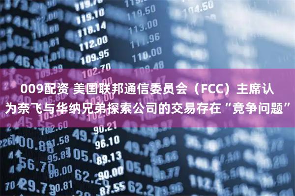 009配资 美国联邦通信委员会（FCC）主席认为奈飞与华纳兄弟探索公司的交易存在“竞争问题”