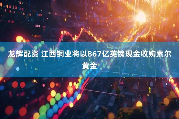 龙辉配资 江西铜业将以867亿英镑现金收购索尔黄金