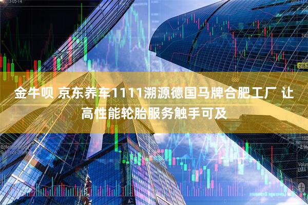 金牛呗 京东养车1111溯源德国马牌合肥工厂 让高性能轮胎服务触手可及