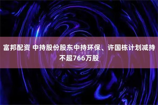 富邦配资 中持股份股东中持环保、许国栋计划减持不超766万股