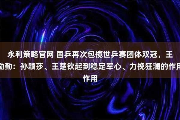 永利策略官网 国乒再次包揽世乒赛团体双冠，王励勤：孙颖莎、王楚钦起到稳定军心、力挽狂澜的作用