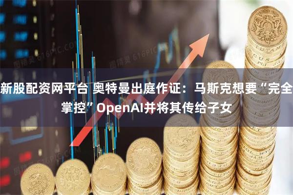 新股配资网平台 奥特曼出庭作证：马斯克想要“完全掌控”OpenAI并将其传给子女