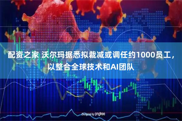 配资之家 沃尔玛据悉拟裁减或调任约1000员工，以整合全球技术和AI团队